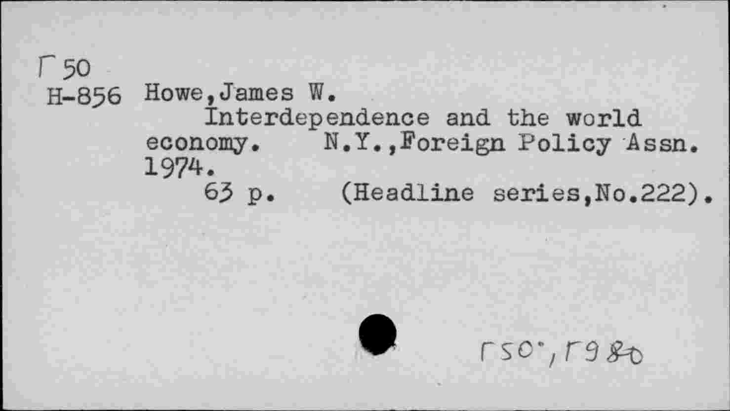 ﻿r 50
H-856
Howe,James W,
Interdependence and the world economy.	N.Y.,Foreign Policy Assn.
1974.
65 p. (Headline series,No.222).